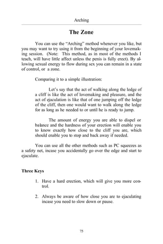 75
Arching
_________________________________________________________________________________________
The Zone
You can use the “Arching” method whenever you like, but
you may want to try using it from the beginning of your lovemak-
ing session. (Note: This method, as in most of the methods I
teach, will have little affect unless the penis is fully erect). By al-
lowing sexual energy to flow during sex you can remain in a state
of control, or a zone.
Comparing it to a simple illustration:
Let’s say that the act of walking along the ledge of
a cliff is like the act of lovemaking and pleasure, and the
act of ejaculation is like that of one jumping off the ledge
of the cliff, then one would want to walk along the ledge
for as long as he needed to or until he is ready to jump.
The amount of energy you are able to dispel or
balance and the hardness of your erection will enable you
to know exactly how close to the cliff you are, which
should enable you to stop and back away if needed.
You can use all the other methods such as PC squeezes as
a safety net, incase you accidentally go over the edge and start to
ejaculate.
Three Keys
1. Have a hard erection, which will give you more con-
trol.
2. Always be aware of how close you are to ejaculating
incase you need to slow down or pause.
 