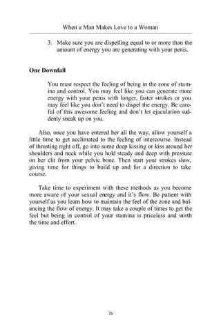 76
When a Man Makes Love to a Woman
_________________________________________________________________________________________
3. Make sure you are dispelling equal to or more than the
amount of energy you are generating with your penis.
One Downfall
You must respect the feeling of being in the zone of stam-
ina and control. You may feel like you can generate more
energy with your penis with longer, faster strokes or you
may feel like you don’t need to dispel the energy. Be care-
ful of this awesome feeling and don’t let ejaculation sud-
denly sneak up on you.
Also, once you have entered her all the way, allow yourself a
little time to get acclimated to the feeling of intercourse. Instead
of thrusting right off, go into some deep kissing or kiss around her
shoulders and neck while you hold steady and deep with pressure
on her clit from your pelvic bone. Then start your strokes slow,
giving time for things to build up and for a direction to take
course.
Take time to experiment with these methods as you become
more aware of your sexual energy and it’s flow. Be patient with
yourself as you learn how to maintain the feel of the zone and bal-
ancing the flow of energy. It may take a couple of times to get the
feel but being in control of your stamina is priceless and worth
the time and effort.
 