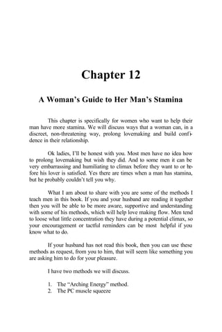 Chapter 12
A Woman’s Guide to Her Man’s Stamina
This chapter is specifically for women who want to help their
man have more stamina. We will discuss ways that a woman can, in a
discreet, non-threatening way, prolong lovemaking and build confi-
dence in their relationship.
Ok ladies, I’ll be honest with you. Most men have no idea how
to prolong lovemaking but wish they did. And to some men it can be
very embarrassing and humiliating to climax before they want to or be-
fore his lover is satisfied. Yes there are times when a man has stamina,
but he probably couldn’t tell you why.
What I am about to share with you are some of the methods I
teach men in this book. If you and your husband are reading it together
then you will be able to be more aware, supportive and understanding
with some of his methods, which will help love making flow. Men tend
to loose what little concentration they have during a potential climax, so
your encouragement or tactful reminders can be most helpful if you
know what to do.
If your husband has not read this book, then you can use these
methods as request, from you to him, that will seem like something you
are asking him to do for your pleasure.
I have two methods we will discuss.
1. The “Arching Energy” method.
2. The PC muscle squeeze
 