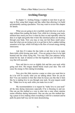 When a Man Makes Love to a Woman
_________________________________________________________________________________________
78
Arching Energy
In chapter 11, Arching Energy, I explain to men how to get en-
ergy to flow using their tongue and lips, rather than allowing it to build
up potentially causing ejaculation. You may want to review this chapter
for details.
What you are going to do is tactfully teach him how to arch en-
ergy without him reading the book. First, while he is kissing your neck,
mention how much you love it when he does so and especially when he
does it so light and gentle that it feels like electrical pulses are shooting
through your body. Now you may or may not feel these small sensa-
tions but what you are trying to do is to get him to feel a sudden tickling
sensation in his lips, which will help in the flow of sexual energy during
intercourse.
Ask him if it makes his lips tickle or ask him to try to make
them tickle while kissing your neck. (You are going to have to be light
hearted and fun when trying this. You may find your patience being
tested for his lack of interest at first but hopefully you will think of a
way that will succeed).
Now ask him to ever so slightly lick and kiss your neck while
going real slow. His tongue should barely touch your skin. This will
cause the energy to flow during lovemaking.
Now give this little exercise a name so when you want him to
do it he will no exactly what you are talking about. How do you do
this? You can mention to him that when he kisses you like that it feels
like he is making love to you through your neck. So your request could
be: “Make love to my neck while you make love to me”.
My recommendation is to request he “make love to your neck”
all the time during intercourse especially if he is thrusting in and out.
One can use this method as a way to enter into a zone where stamina
seems effortless during intercourse. One can also use this method dur-
ing a pause in love making when everything is still for a moment and he
pulls his penis half way out for more desensitizing.
 