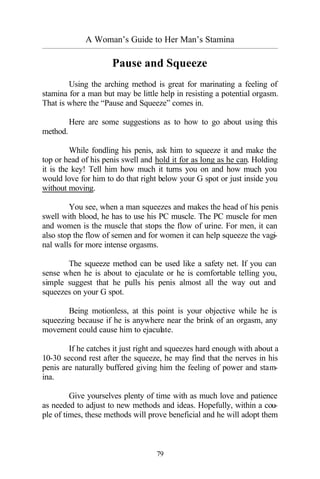A Woman’s Guide to Her Man’s Stamina
_________________________________________________________________________________________
79
Pause and Squeeze
Using the arching method is great for marinating a feeling of
stamina for a man but may be little help in resisting a potential orgasm.
That is where the “Pause and Squeeze” comes in.
Here are some suggestions as to how to go about using this
method.
While fondling his penis, ask him to squeeze it and make the
top or head of his penis swell and hold it for as long as he can. Holding
it is the key! Tell him how much it turns you on and how much you
would love for him to do that right below your G spot or just inside you
without moving.
You see, when a man squeezes and makes the head of his penis
swell with blood, he has to use his PC muscle. The PC muscle for men
and women is the muscle that stops the flow of urine. For men, it can
also stop the flow of semen and for women it can help squeeze the vagi-
nal walls for more intense orgasms.
The squeeze method can be used like a safety net. If you can
sense when he is about to ejaculate or he is comfortable telling you,
simple suggest that he pulls his penis almost all the way out and
squeezes on your G spot.
Being motionless, at this point is your objective while he is
squeezing because if he is anywhere near the brink of an orgasm, any
movement could cause him to ejaculate.
If he catches it just right and squeezes hard enough with about a
10-30 second rest after the squeeze, he may find that the nerves in his
penis are naturally buffered giving him the feeling of power and stam-
ina.
Give yourselves plenty of time with as much love and patience
as needed to adjust to new methods and ideas. Hopefully, within a cou-
ple of times, these methods will prove beneficial and he will adopt them
 