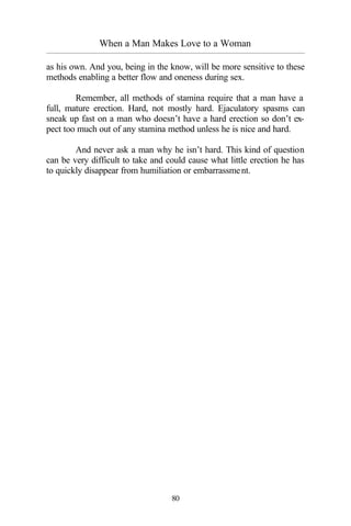 When a Man Makes Love to a Woman
_________________________________________________________________________________________
80
as his own. And you, being in the know, will be more sensitive to these
methods enabling a better flow and oneness during sex.
Remember, all methods of stamina require that a man have a
full, mature erection. Hard, not mostly hard. Ejaculatory spasms can
sneak up fast on a man who doesn’t have a hard erection so don’t ex-
pect too much out of any stamina method unless he is nice and hard.
And never ask a man why he isn’t hard. This kind of question
can be very difficult to take and could cause what little erection he has
to quickly disappear from humiliation or embarrassment.
 
