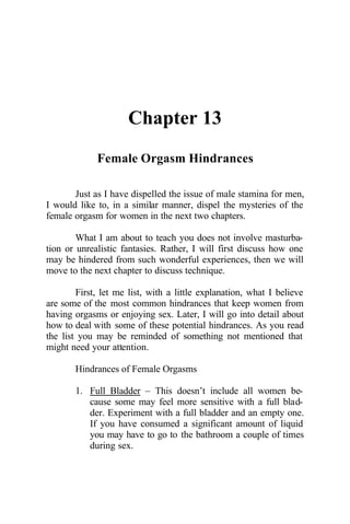 Chapter 13
Female Orgasm Hindrances
Just as I have dispelled the issue of male stamina for men,
I would like to, in a similar manner, dispel the mysteries of the
female orgasm for women in the next two chapters.
What I am about to teach you does not involve masturba-
tion or unrealistic fantasies. Rather, I will first discuss how one
may be hindered from such wonderful experiences, then we will
move to the next chapter to discuss technique.
First, let me list, with a little explanation, what I believe
are some of the most common hindrances that keep women from
having orgasms or enjoying sex. Later, I will go into detail about
how to deal with some of these potential hindrances. As you read
the list you may be reminded of something not mentioned that
might need your attention.
Hindrances of Female Orgasms
1. Full Bladder – This doesn’t include all women be-
cause some may feel more sensitive with a full blad-
der. Experiment with a full bladder and an empty one.
If you have consumed a significant amount of liquid
you may have to go to the bathroom a couple of times
during sex.
 