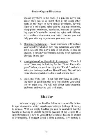 Female Orgasm Hindrances
_________________________________________________________________________________________
83
sponse anywhere in the body. If a pinched nerve can
cause one’s leg to go numb then it can cause other
parts of the body to have similar problems. Several
signs of a misaligned spine can be tingling sensations,
sharp pains, numbness, headaches, pressure or squeez-
ing types of discomfort around the spine and stiffness.
A reputable chiropractor can better educate you and
help you with any adjustments you may need.
7. Hormone Deficiencies – Your hormones will mediate
your sex drive which in turn may determine your inter-
est in sex and may play a role in the ability to have an
orgasm. I certainly recommend having your hormones
checked at any age.
8. Anticipation of an Unrealistic Expectation - What do I
mean? You may be looking for the “Grand Finale Or-
gasm” when you need to enjoy the “Parade” and other
activities that may lead to a Grand Finale. We will talk
more about expectations, desire and attitude later.
9. Problems With Him - Your man may have an annoy-
ing habit or condition that you feel inhibits your abili-
ties to enjoy sex. We will talk about some potential
problems and ways to deal with them.
Bladder
Always empty your bladder before sex especially before
G spot stimulation, which could cause extreme feelings of having
to urinate. With an empty bladder you can be confident that the
feeling of having to urinate might be because of the G spot. If G
spot stimulation is new to you and the feeling of having to urinate
is overbearing, I suggest doing a little planning. Try putting a
 