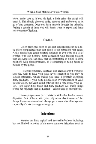 When a Man Makes Love to a Woman
_________________________________________________________________________________________
84
towel under you so if you do leak a little urine the towel will
catch it. This should give you added security and enable you to let
go of any concerns. Once you have made it through the urinating
feeling a couple of times you will know what to expect and have
less concern of leaking.
Colon
Colon problems, such as gas and constipation can be a lit-
tle more complicated than just going to the bathroom real quick.
A full colon could cause bloating which is an evil word to a lot of
women who can become more concerned with looking bloated
than enjoying sex. Sex may feel uncomfortable at times in some
positions with colon problems, as if something is being poked or
pushed by the penis.
If Herbal remedies, laxatives and enemas aren’t working,
you may want to have your yeast levels checked or you may be
lactose intolerant, which means you have a problem digesting
dairy products. If your body produces an overabundance of yeast
in your colon, the yeast could entwine like a rope inside your co-
lon. High sugar diets, bread and diary products will make things
worse but products such as Lactaid™ can be used as alternatives.
Some people may have twists or kinks that hinder normal
digestive flow. Check with your physician about some of the
things I have mentioned and always get a second or third opinion
especially if a doctor suggests surgery.
Infections
Women can have topical and internal infections including,
but not limited to, some of the more common infections such as
 