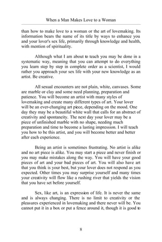 8
When a Man Makes Love to a Woman
_________________________________________________________________________________________
than how to make love to a woman or the art of lovemaking. Its
information bears the name of its title by ways to enhance you
and your lover's sex life, primarily through knowledge and health,
with mention of spirituality.
Although what I am about to teach you may be done in a
systematic way, meaning that you can attempt to do everything
you learn step by step in complete order as a scientist, I would
rather you approach your sex life with your new knowledge as an
artist. Be creative.
All sexual encounters are not plain, white, canvases. Some
are marble or clay and some need planning, preparation and
patience. You will become an artist with many styles of
lovemaking and create many different types of art. Your lover
will be an ever-changing art piece, depending on the mood. One
day they may be a beautiful white wall that calls for an abstract of
creativity and spontaneity. The next day your lover may be a
piece of unfinished marble with no shape, needing much
preparation and time to become a lasting impression. I will teach
you how to be this artist, and you will become better and better
after each experience.
Being an artist is sometimes frustrating. No artist is alike
and no art piece is alike. You may start a piece and never finish or
you may make mistakes along the way. You will have your good
pieces of art and your bad pieces of art. You will also have art
that you think is your best, but your lover does not respond as you
expected. Other times you may surprise yourself and many times
your creativity will flow like a rushing river that yields the vision
that you have set before yourself.
Sex, like art, is an expression of life. It is never the same
and is always changing. There is no limit to creativity or the
pleasures experienced in lovemaking and there never will be. You
cannot put it in a box or put a fence around it, though it is good to
 
