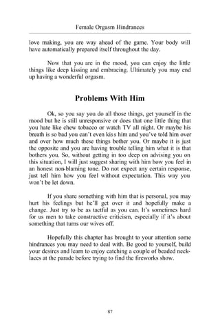Female Orgasm Hindrances
_________________________________________________________________________________________
87
love making, you are way ahead of the game. Your body will
have automatically prepared itself throughout the day.
Now that you are in the mood, you can enjoy the little
things like deep kissing and embracing. Ultimately you may end
up having a wonderful orgasm.
Problems With Him
Ok, so you say you do all those things, get yourself in the
mood but he is still unresponsive or does that one little thing that
you hate like chew tobacco or watch TV all night. Or maybe his
breath is so bad you can’t even kiss him and you’ve told him over
and over how much these things bother you. Or maybe it is just
the opposite and you are having trouble telling him what it is that
bothers you. So, without getting in too deep on advising you on
this situation, I will just suggest sharing with him how you feel in
an honest non-blaming tone. Do not expect any certain response,
just tell him how you feel without expectation. This way you
won’t be let down.
If you share something with him that is personal, you may
hurt his feelings but he’ll get over it and hopefully make a
change. Just try to be as tactful as you can. It’s sometimes hard
for us men to take constructive criticism, especially if it’s about
something that turns our wives off.
Hopefully this chapter has brought to your attention some
hindrances you may need to deal with. Be good to yourself, build
your desires and learn to enjoy catching a couple of beaded neck-
laces at the parade before trying to find the fireworks show.
 