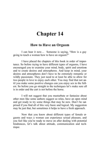Chapter 14
How to Have an Orgasm
I can hear it now… Someone is saying, “How is a guy
going to teach a woman how to have an orgasm?”
I have placed the chapters of this book in order of impor-
tance. So before trying to have different types of orgasms, I have
encouraged you to examine your mind, body, spirit and emotions
and to create desires and atmospheres. And keep in mind, your
desires and atmospheres don’t have to be extremely romantic or
wildly passionate. They just need to at least be able to allow for
two people in love to enjoy each other. You may find that not un-
til you make some positive changes can you enjoy sex to the full-
est. So before you go straight to the techniques let’s make sure all
is in order and the cart is not before the horse.
I will not suggest that you masturbate or fantasize about
other men like some authors suggest so relax, have an open mind
and get ready to try some things that may be new. Don’t be sur-
prised if you find all of this very basic and logical. My suggestion
may be just that, but sometimes it helps to have a fresh approach.
Now that you know about different types of female or-
gasms and ways a woman can experience sexual pleasure, and
you feel like you’re ready to move on after dealing with potential
hindrances, let’s talk about attitude, communication and tech-
nique.
 