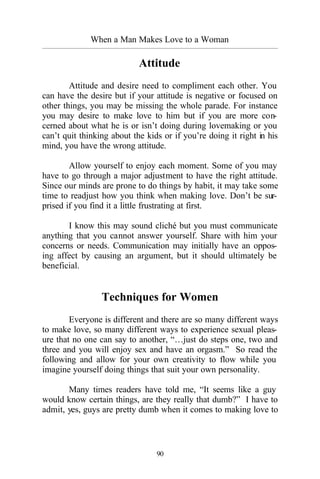 When a Man Makes Love to a Woman
_________________________________________________________________________________________
90
Attitude
Attitude and desire need to compliment each other. You
can have the desire but if your attitude is negative or focused on
other things, you may be missing the whole parade. For instance
you may desire to make love to him but if you are more con-
cerned about what he is or isn’t doing during lovemaking or you
can’t quit thinking about the kids or if you’re doing it right in his
mind, you have the wrong attitude.
Allow yourself to enjoy each moment. Some of you may
have to go through a major adjustment to have the right attitude.
Since our minds are prone to do things by habit, it may take some
time to readjust how you think when making love. Don’t be sur-
prised if you find it a little frustrating at first.
I know this may sound cliché but you must communicate
anything that you cannot answer yourself. Share with him your
concerns or needs. Communication may initially have an oppos-
ing affect by causing an argument, but it should ultimately be
beneficial.
Techniques for Women
Everyone is different and there are so many different ways
to make love, so many different ways to experience sexual pleas-
ure that no one can say to another, “…just do steps one, two and
three and you will enjoy sex and have an orgasm.” So read the
following and allow for your own creativity to flow while you
imagine yourself doing things that suit your own personality.
Many times readers have told me, “It seems like a guy
would know certain things, are they really that dumb?” I have to
admit, yes, guys are pretty dumb when it comes to making love to
 
