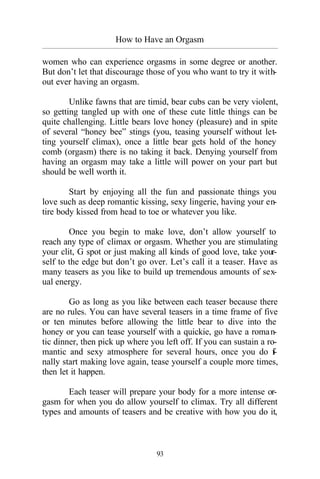 How to Have an Orgasm
_________________________________________________________________________________________
93
women who can experience orgasms in some degree or another.
But don’t let that discourage those of you who want to try it with-
out ever having an orgasm.
Unlike fawns that are timid, bear cubs can be very violent,
so getting tangled up with one of these cute little things can be
quite challenging. Little bears love honey (pleasure) and in spite
of several “honey bee” stings (you, teasing yourself without let-
ting yourself climax), once a little bear gets hold of the honey
comb (orgasm) there is no taking it back. Denying yourself from
having an orgasm may take a little will power on your part but
should be well worth it.
Start by enjoying all the fun and passionate things you
love such as deep romantic kissing, sexy lingerie, having your en-
tire body kissed from head to toe or whatever you like.
Once you begin to make love, don’t allow yourself to
reach any type of climax or orgasm. Whether you are stimulating
your clit, G spot or just making all kinds of good love, take your-
self to the edge but don’t go over. Let’s call it a teaser. Have as
many teasers as you like to build up tremendous amounts of sex-
ual energy.
Go as long as you like between each teaser because there
are no rules. You can have several teasers in a time frame of five
or ten minutes before allowing the little bear to dive into the
honey or you can tease yourself with a quickie, go have a roman-
tic dinner, then pick up where you left off. If you can sustain a ro-
mantic and sexy atmosphere for several hours, once you do fi-
nally start making love again, tease yourself a couple more times,
then let it happen.
Each teaser will prepare your body for a more intense or-
gasm for when you do allow yourself to climax. Try all different
types and amounts of teasers and be creative with how you do it,
 