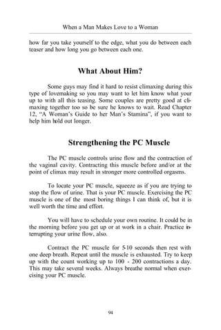 When a Man Makes Love to a Woman
_________________________________________________________________________________________
94
how far you take yourself to the edge, what you do between each
teaser and how long you go between each one.
What About Him?
Some guys may find it hard to resist climaxing during this
type of lovemaking so you may want to let him know what your
up to with all this teasing. Some couples are pretty good at cli-
maxing together too so be sure he knows to wait. Read Chapter
12, “A Woman’s Guide to her Man’s Stamina”, if you want to
help him hold out longer.
Strengthening the PC Muscle
The PC muscle controls urine flow and the contraction of
the vaginal cavity. Contracting this muscle before and/or at the
point of climax may result in stronger more controlled orgasms.
To locate your PC muscle, squeeze as if you are trying to
stop the flow of urine. That is your PC muscle. Exercising the PC
muscle is one of the most boring things I can think of, but it is
well worth the time and effort.
You will have to schedule your own routine. It could be in
the morning before you get up or at work in a chair. Practice in-
terrupting your urine flow, also.
Contract the PC muscle for 5-10 seconds then rest with
one deep breath. Repeat until the muscle is exhausted. Try to keep
up with the count working up to 100 - 200 contractions a day.
This may take several weeks. Always breathe normal when exer-
cising your PC muscle.
 
