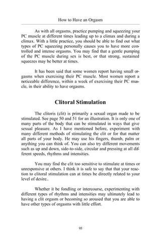 How to Have an Orgasm
_________________________________________________________________________________________
95
As with all orgasms, practice pumping and squeezing your
PC muscle at different times leading up to a climax and during a
climax. With a little practice, you should be able to find out what
types of PC squeezing personally causes you to have more con-
trolled and intense orgasms. You may find that a gentle pumping
of the PC muscle during sex is best, or that strong, sustained
squeezes may be better at times.
It has been said that some women report having small or-
gasms when exercising their PC muscle. Most women report a
noticeable difference, within a week of exercising their PC mus-
cle, in their ability to have orgasms.
Clitoral Stimulation
The clitoris (clit) is primarily a sexual organ made to be
stimulated. See page 50 and 51 for an illustration. It is only one of
many parts of the body that can be stimulated in ways that give
sexual pleasure. As I have mentioned before, experiment with
many different methods of stimulating the clit or for that matter
all parts of your body. He may use his fingers, thumb, palm or
anything you can think of. You can also try different movements
such as up and down, side-to-side, circular and pressing at all dif-
ferent speeds, rhythms and intensities.
You may find the clit too sensitive to stimulate at times or
unresponsive at others. I think it is safe to say that that your reac-
tion to clitoral stimulation can at times be directly related to your
level of desire..
Whether it be fondling or intercourse, experimenting with
different types of rhythms and intensities may ultimately lead to
having a clit orgasm or becoming so aroused that you are able to
have other types of orgasms with little effort.
 