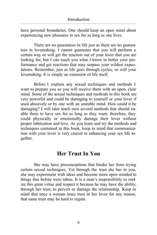 9
Introduction
_________________________________________________________________________________________
have personal boundaries. One should keep an open mind about
experiencing new pleasures in sex for as long as one lives.
There are no guarantees in life just as there are no guaran-
tees in lovemaking. I cannot guarantee that you will perform a
certain way or will get the reaction out of your lover that you are
looking for, but I can teach you what I know to better your per-
formance and get reactions that may surpass your wildest expec-
tations. Remember, just as life goes through cycles, so will your
lovemaking. It is simply an extension of life itself.
Before I explain any sexual techniques and methods I
want to prepare you so you will receive them with an open, clear
mind. Some of the sexual techniques and methods in this book are
very powerful and could be damaging to yourself or your lover if
used abusively or by one with an unstable mind. How could it be
damaging? I will later teach men several methods that should en-
able them to have sex for as long as they want; therefore, they
could physically or emotionally damage their lover without
proper lubrication and love. As you learn and try the methods and
techniques contained in this book, keep in mind that communica-
tion with your lover is very crucial to enhancing your sex life to-
gether.
Her Trust In You
She may have preconceptions that hinder her from trying
certain sexual techniques. Yet through the trust she has in you,
she may experiment with ideas and become more open minded to
things that before were taboo. It is a man’s responsibility to real-
ize this great virtue and respect it because he may have the ability,
through her trust, to pervert or damage the relationship. Keep in
mind that once a woman loses trust in her lover for any reason,
that same trust may be hard to regain.
 