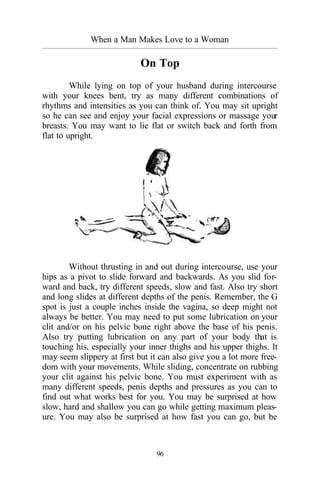 When a Man Makes Love to a Woman
_________________________________________________________________________________________
96
On Top
While lying on top of your husband during intercourse
with your knees bent, try as many different combinations of
rhythms and intensities as you can think of. You may sit upright
so he can see and enjoy your facial expressions or massage your
breasts. You may want to lie flat or switch back and forth from
flat to upright.
Without thrusting in and out during intercourse, use your
hips as a pivot to slide forward and backwards. As you slid for-
ward and back, try different speeds, slow and fast. Also try short
and long slides at different depths of the penis. Remember, the G
spot is just a couple inches inside the vagina, so deep might not
always be better. You may need to put some lubrication on your
clit and/or on his pelvic bone right above the base of his penis.
Also try putting lubrication on any part of your body that is
touching his, especially your inner thighs and his upper thighs. It
may seem slippery at first but it can also give you a lot more free-
dom with your movements. While sliding, concentrate on rubbing
your clit against his pelvic bone. You must experiment with as
many different speeds, penis depths and pressures as you can to
find out what works best for you. You may be surprised at how
slow, hard and shallow you can go while getting maximum pleas-
ure. You may also be surprised at how fast you can go, but be
 