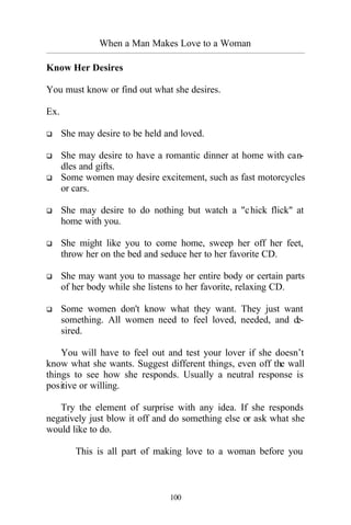 When a Man Makes Love to a Woman
_________________________________________________________________________________________
100
Know Her Desires
You must know or find out what she desires.
Ex.
q She may desire to be held and loved.
q She may desire to have a romantic dinner at home with can-
dles and gifts.
q Some women may desire excitement, such as fast motorcycles
or cars.
q She may desire to do nothing but watch a "chick flick" at
home with you.
q She might like you to come home, sweep her off her feet,
throw her on the bed and seduce her to her favorite CD.
q She may want you to massage her entire body or certain parts
of her body while she listens to her favorite, relaxing CD.
q Some women don't know what they want. They just want
something. All women need to feel loved, needed, and de-
sired.
You will have to feel out and test your lover if she doesn’t
know what she wants. Suggest different things, even off the wall
things to see how she responds. Usually a neutral response is
positive or willing.
Try the element of surprise with any idea. If she responds
negatively just blow it off and do something else or ask what she
would like to do.
This is all part of making love to a woman before you
 