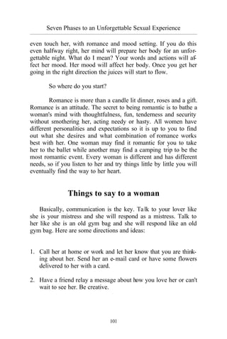 Seven Phases to an Unforgettable Sexual Experience
_________________________________________________________________________________________
101
even touch her, with romance and mood setting. If you do this
even halfway right, her mind will prepare her body for an unfor-
gettable night. What do I mean? Your words and actions will af-
fect her mood. Her mood will affect her body. Once you get her
going in the right direction the juices will start to flow.
So where do you start?
Romance is more than a candle lit dinner, roses and a gift.
Romance is an attitude. The secret to being romantic is to bathe a
woman's mind with thoughtfulness, fun, tenderness and security
without smothering her, acting needy or hasty. All women have
different personalities and expectations so it is up to you to find
out what she desires and what combination of romance works
best with her. One woman may find it romantic for you to take
her to the ballet while another may find a camping trip to be the
most romantic event. Every woman is different and has different
needs, so if you listen to her and try things little by little you will
eventually find the way to her heart.
Things to say to a woman
Basically, communication is the key. Talk to your lover like
she is your mistress and she will respond as a mistress. Talk to
her like she is an old gym bag and she will respond like an old
gym bag. Here are some directions and ideas:
1. Call her at home or work and let her know that you are think-
ing about her. Send her an e-mail card or have some flowers
delivered to her with a card.
2. Have a friend relay a message about how you love her or can't
wait to see her. Be creative.
 