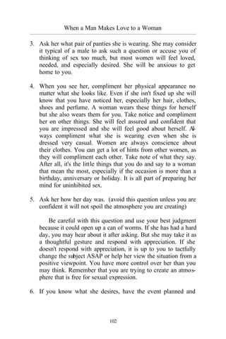 When a Man Makes Love to a Woman
_________________________________________________________________________________________
102
3. Ask her what pair of panties she is wearing. She may consider
it typical of a male to ask such a question or accuse you of
thinking of sex too much, but most women will feel loved,
needed, and especially desired. She will be anxious to get
home to you.
4. When you see her, compliment her physical appearance no
matter what she looks like. Even if she isn't fixed up she will
know that you have noticed her, especially her hair, clothes,
shoes and perfume. A woman wears these things for herself
but she also wears them for you. Take notice and compliment
her on other things. She will feel assured and confident that
you are impressed and she will feel good about herself. Al-
ways compliment what she is wearing even when she is
dressed very casual. Women are always conscience about
their clothes. You can get a lot of hints from other women, as
they will compliment each other. Take note of what they say.
After all, it's the little things that you do and say to a woman
that mean the most, especially if the occasion is more than a
birthday, anniversary or holiday. It is all part of preparing her
mind for uninhibited sex.
5. Ask her how her day was. (avoid this question unless you are
confident it will not spoil the atmosphere you are creating)
Be careful with this question and use your best judgment
because it could open up a can of worms. If she has had a hard
day, you may hear about it after asking. But she may take it as
a thoughtful gesture and respond with appreciation. If she
doesn't respond with appreciation, it is up to you to tactfully
change the subject ASAP or help her view the situation from a
positive viewpoint. You have more control over her than you
may think. Remember that you are trying to create an atmos-
phere that is free for sexual expression.
6. If you know what she desires, have the event planned and
 