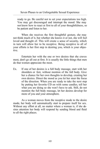 Seven Phases to an Unforgettable Sexual Experience
_________________________________________________________________________________________
103
ready to go. Be careful not to set your expectations too high.
You may get discouraged and interrupt the mood. She may
not know how to react at first to all of your thoughtfulness, so
be patient and listen to her.
When she receives the first thoughtful gesture, she may
not think much of it, but whether she knows it or not, she will feel
loved and thought of. This will create a sense of security, which
in turn will allow her to be receptive. Being receptive to all of
your efforts is her first step in desiring you, which is your objec-
tive.
Entertain her with the one or two desires that she craves
most, don't go all out at first. It is usually the little things that men
do that women appreciate the most.
Ex. If one of her desires is a full body massage, start with her
shoulders or feet, without mention of the full body. Give
her a chance for her own thoughts to develop, creating her
own desires. Direct the mood as you let her steer the focus
of the direction. When you are ready to take the next step
by putting her favorite CD on with some candles, tell her
what you are doing so she won’t have to ask. Still, do not
mention the full body massage, let her desires develop for
more of you and your atmosphere.
As a woman moves from the receptive mode to the desire
mode, her body will automatically start to prepare itself for sex.
Without any effort at all, no matter where a woman is, if she de-
sires attention her body will respond by sending blood and fluid
to all the right places.
 