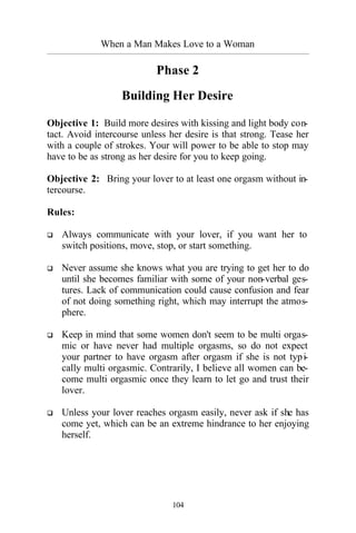 When a Man Makes Love to a Woman
_________________________________________________________________________________________
104
Phase 2
Building Her Desire
Objective 1: Build more desires with kissing and light body con-
tact. Avoid intercourse unless her desire is that strong. Tease her
with a couple of strokes. Your will power to be able to stop may
have to be as strong as her desire for you to keep going.
Objective 2: Bring your lover to at least one orgasm without in-
tercourse.
Rules:
q Always communicate with your lover, if you want her to
switch positions, move, stop, or start something.
q Never assume she knows what you are trying to get her to do
until she becomes familiar with some of your non-verbal ges-
tures. Lack of communication could cause confusion and fear
of not doing something right, which may interrupt the atmos-
phere.
q Keep in mind that some women don't seem to be multi orgas-
mic or have never had multiple orgasms, so do not expect
your partner to have orgasm after orgasm if she is not typi-
cally multi orgasmic. Contrarily, I believe all women can be-
come multi orgasmic once they learn to let go and trust their
lover.
q Unless your lover reaches orgasm easily, never ask if she has
come yet, which can be an extreme hindrance to her enjoying
herself.
 