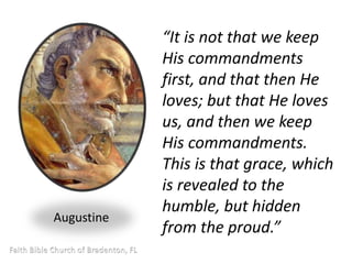 “It is not that we keep 
His commandments 
first, and that then He 
loves; but that He loves 
us, and then we keep 
His commandments. 
This is that grace, which 
is revealed to the 
humble, but hidden 
from the proud.” 
Augustine 
 