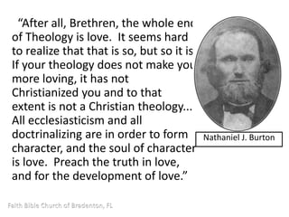 “After all, Brethren, the whole end 
of Theology is love. It seems hard 
to realize that that is so, but so it is. 
If your theology does not make you 
more loving, it has not 
Christianized you and to that 
extent is not a Christian theology... 
All ecclesiasticism and all 
doctrinalizing are in order to form 
character, and the soul of character 
is love. Preach the truth in love, 
and for the development of love.” 
Nathaniel J. Burton 
 