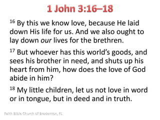 16 By this we know love, because He laid 
down His life for us. And we also ought to 
lay down our lives for the brethren. 
17 But whoever has this world’s goods, and 
sees his brother in need, and shuts up his 
heart from him, how does the love of God 
abide in him? 
18 My little children, let us not love in word 
or in tongue, but in deed and in truth. 
 