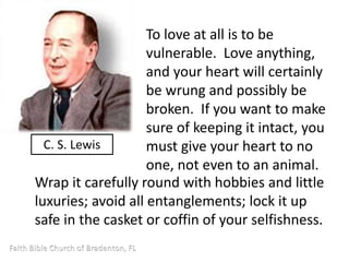 To love at all is to be 
vulnerable. Love anything, 
and your heart will certainly 
be wrung and possibly be 
broken. If you want to make 
sure of keeping it intact, you 
must give your heart to no 
one, not even to an animal. 
C. S. Lewis 
Wrap it carefully round with hobbies and little 
luxuries; avoid all entanglements; lock it up 
safe in the casket or coffin of your selfishness. 
 