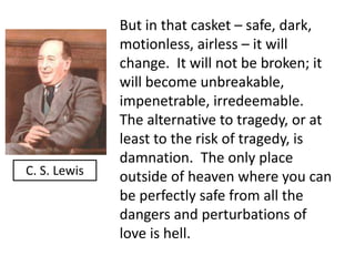 But in that casket – safe, dark, 
motionless, airless – it will 
change. It will not be broken; it 
will become unbreakable, 
impenetrable, irredeemable. 
The alternative to tragedy, or at 
least to the risk of tragedy, is 
damnation. The only place 
outside of heaven where you can 
be perfectly safe from all the 
dangers and perturbations of 
love is hell. 
C. S. Lewis 
 