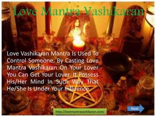 Love Mantra Vashikaran
Love Vashikaran Mantra Is Used To
Control Someone. By Casting Love
Mantra Vashikaran On Your Lover
You Can Get Your Lover. It Possess
His/Her Mind In Such Way That
He/She Is Under Your Influence.
http://lovemantravashikaran.com/
Next
 
