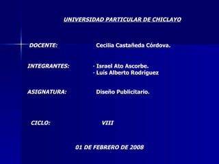 UNIVERSIDAD PARTICULAR DE CHICLAYO DOCENTE: Cecilia Castañeda Córdova. INTEGRANTES: ,[object Object],[object Object],ASIGNATURA: Diseño Publicitario. CICLO: VIII 01 DE FEBRERO DE 2008 
