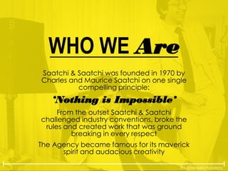 The Lovemarks Academy
WHO WE Are
Saatchi & Saatchi was founded in 1970 by
Charles and Maurice Saatchi on one single
compelling principle:
‘Nothing is Impossible’
From the outset Saatchi & Saatchi
challenged industry conventions, broke the
rules and created work that was ground
breaking in every respect
The Agency became famous for its maverick
spirit and audacious creativity
 