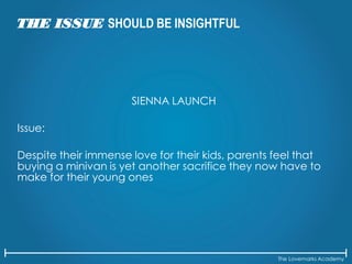 The Lovemarks Academy
THE ISSUE SHOULD BE INSIGHTFUL
SIENNA LAUNCH
Issue:
Despite their immense love for their kids, parents feel that
buying a minivan is yet another sacrifice they now have to
make for their young ones
 