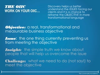 The Lovemarks Academy
THE OIIC
WORK ON YOUR OIIC…
Discovery helps us better
understand the ISSUES facing our
clients and it is a chance to
reframe the OBJECTIVE in more
transformational language
Objective: a real, transformational and
measurable business objective
Issue: the one thing currently preventing us
from meeting the objective
Insight: the simple truth we know about
people that will help us overcome the issue
Challenge: what we need to do (not say!) to
meet the objective
 