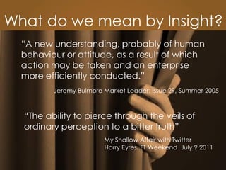The Lovemarks Academy
“The ability to pierce through the veils of
ordinary perception to a bitter truth”
My Shallow Affair with Twitter
Harry Eyres. FT Weekend July 9 2011
What do we mean by Insight?
“A new understanding, probably of human
behaviour or attitude, as a result of which
action may be taken and an enterprise
more efficiently conducted.”
Jeremy Bulmore Market Leader: Issue 29, Summer 2005
 
