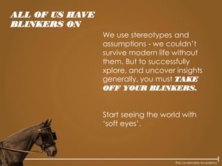 The Lovemarks Academy
We use stereotypes and
assumptions - we couldn’t
survive modern life without
them. But to successfully
xplore, and uncover insights
generally, you must TAKE
OFF YOUR BLINKERS.
Start seeing the world with
‘soft eyes’.
ALL OF US HAVE
BLINKERS ON
 