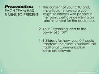 The Lovemarks Academy
Presentations
EACH TEAM HAS
5 MINS TO PRESENT
1. The content of your OIIC and,
In particular, make sure your
insight resonates with people in
the room, perhaps delivering an
‘aha’ moment for the audience.
2. Your Organising idea to the
power of S (OIs
)
1. 1-3 ideas for how your OIs
could
transform the client’s business. No
traditional communication
ideas are allowed
 