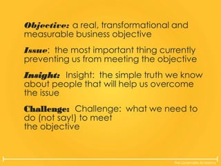 The Lovemarks Academy
Objective: a real, transformational and
measurable business objective
Issue: the most important thing currently
preventing us from meeting the objective
Insight: Insight: the simple truth we know
about people that will help us overcome
the issue
Challenge: Challenge: what we need to
do (not say!) to meet
the objective
 