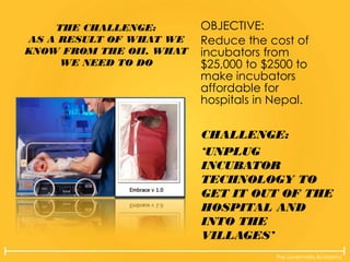 The Lovemarks Academy
THE CHALLENGE:
AS A RESULT OF WHAT WE
KNOW FROM THE OII, WHAT
WE NEED TO DO
OBJECTIVE:
Reduce the cost of
incubators from
$25,000 to $2500 to
make incubators
affordable for
hospitals in Nepal.
CHALLENGE:
‘UNPLUG
INCUBATOR
TECHNOLOGY TO
GET IT OUT OF THE
HOSPITAL AND
INTO THE
VILLAGES’
 