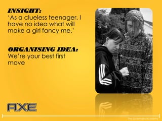 The Lovemarks Academy
INSIGHT:
‘As a clueless teenager, I
have no idea what will
make a girl fancy me.’
ORGANISING IDEA:
We’re your best first
move
 