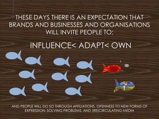 THESE DAYS THERE IS AN EXPECTATION THAT
BRANDS AND BUSINESSES AND ORGANISATIONS
WILL INVITE PEOPLE TO:
INFLUENCE< ADAPT< OWN
AND PEOPLE WILL DO SO THROUGH AFFILIATIONS, OPENNESS TO NEW FORMS OF
EXPRESSION, SOLVING PROBLEMS, AND (RE)CIRCULATING MEDIA
 