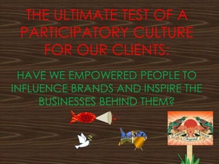 THE ULTIMATE TEST OF A
PARTICIPATORY CULTURE
FOR OUR CLIENTS:
HAVE WE EMPOWERED PEOPLE TO
INFLUENCE BRANDS AND INSPIRE THE
BUSINESSES BEHIND THEM?
 