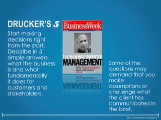 The Lovemarks Academy
DRUCKER’S 5
Start making
decisions right
from the start.
Describe in 5
simple answers
what the business
is and what
fundamentally
it does for
customers and
stakeholders.
Some of the
questions may
demand that you
make
assumptions or
challenge what
the client has
communicated in
the brief.
 
