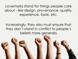 Lovemarks stand for things people care
about - like design, provenance, quality,
experience, taste, etc.
Increasingly, they also must ensure that
they don’t stand in conflict to people’s
beliefs more generally
 