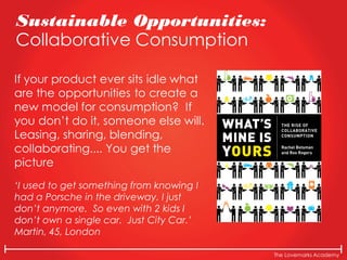 The Lovemarks Academy
Sustainable Opportunities:
Collaborative Consumption
If your product ever sits idle what
are the opportunities to create a
new model for consumption? If
you don’t do it, someone else will.
Leasing, sharing, blending,
collaborating.... You get the
picture
‘I used to get something from knowing I
had a Porsche in the driveway. I just
don’t anymore. So even with 2 kids I
don’t own a single car. Just City Car.’
Martin, 45, London
 