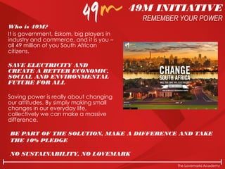 The Lovemarks Academy
Who is 49M?
It is government, Eskom, big players in
industry and commerce, and it is you –
all 49 million of you South African
citizens.
SAVE ELECTRICITY AND
CREATE A BETTER ECONOMIC,
SOCIAL AND ENVIRONMENTAL
FUTURE FOR ALL
Saving power is really about changing
our attitudes. By simply making small
changes in our everyday life,
collectively we can make a massive
difference.
BE PART OF THE SOLUTION, MAKE A DIFFERENCE AND TAKE
THE 10% PLEDGE
NO SUSTAINABILITY, NO LOVEMARK
49M INITIATIVE
REMEMBER YOUR POWER
 