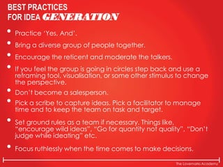 The Lovemarks Academy
BEST PRACTICES
FOR IDEA GENERATION
• Practice ‘Yes, And’.
• Bring a diverse group of people together.
• Encourage the reticent and moderate the talkers.
• If you feel the group is going in circles step back and use a
reframing tool, visualisation, or some other stimulus to change
the perspective.
• Don’t become a salesperson.
• Pick a scribe to capture ideas. Pick a facilitator to manage
time and to keep the team on task and target.
• Set ground rules as a team if necessary. Things like,
“encourage wild ideas”, “Go for quantity not quality”, “Don’t
judge while ideating” etc.
• Focus ruthlessly when the time comes to make decisions.
 