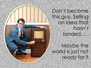 Don’t become
this guy. Selling
an idea that
hasn’t
landed…..
Maybe the
world is just not
ready for it
 