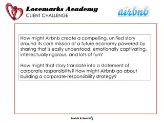 Lovemarks Academy
CLIENT CHALLENGE
How might Airbnb create a compelling, unified story
around its core mission of a future economy powered by
sharing that is easily understood, emotionally captivating,
intellectually rigorous, and lots of fun?
How might that story translate into a statement of
corporate responsibility? How might Airbnb go about
building a corporate-responsibility strategy?
 