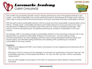 Lovemarks Academy
CLIENT CHALLENGE
One of APE’s key properties (Outside Lands) is already perceived as one of the greenest festivals in the
market. And while sustainability may not be overtly promoted to festival-goers at Outside Lands, APE has
taken steps to reduce their environmental impact and teach attendees everyday sustainability practices.
APE has built a robust sustainability platform with Eco Lands and other sustainability measures taken at the
festival. Outside Lands’ sustainability branding is both highly relevant to local consumers and is also a
powerful point of difference for Outside Lands within the music festival competitive landscape. APE
wants to continue strengthening its competitive positioning as a leader in sustainability in the music
industry.
Accordingly, APE is now looking to take its sustainability platform to the next phase of growth with a new
big idea that can propel its sustainability strategy to the next level -- not only making a major
environmental impact, but also engaging consumers with its brand (strengthening brand equity and
brand loyalty), and ultimately raising awareness and solidifying APE’s positioning as a leader in
sustainability in the music industry.
Guidelines:
- Ideas must be aligned with APE’s core mission and product (a music experience) and resonate with its
concert goers.
- APE doesn’t want to overly push the message to consumers but would rather consumers ‘discover’ the
sustainability practices as they explore the festival. So, how can APE ‘do more’ without necessarily
‘saying more’?
- How can APE engage concert goers on this topic at varying touch points (before, during and after
concerts)?
 