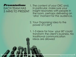 The Lovemarks Academy
Presentations
EACH TEAM HAS
5 MINS TO PRESENT
1. The content of your OIIC and,
In particular, make sure your
insight resonates with people in
the room, perhaps delivering an
‘aha’ moment for the audience.
2. Your Organising Idea to the
power of S (OIs
)
1. 1-3 ideas for how your OIs
could
transform the client’s business. No
traditional communication
ideas are allowed
 